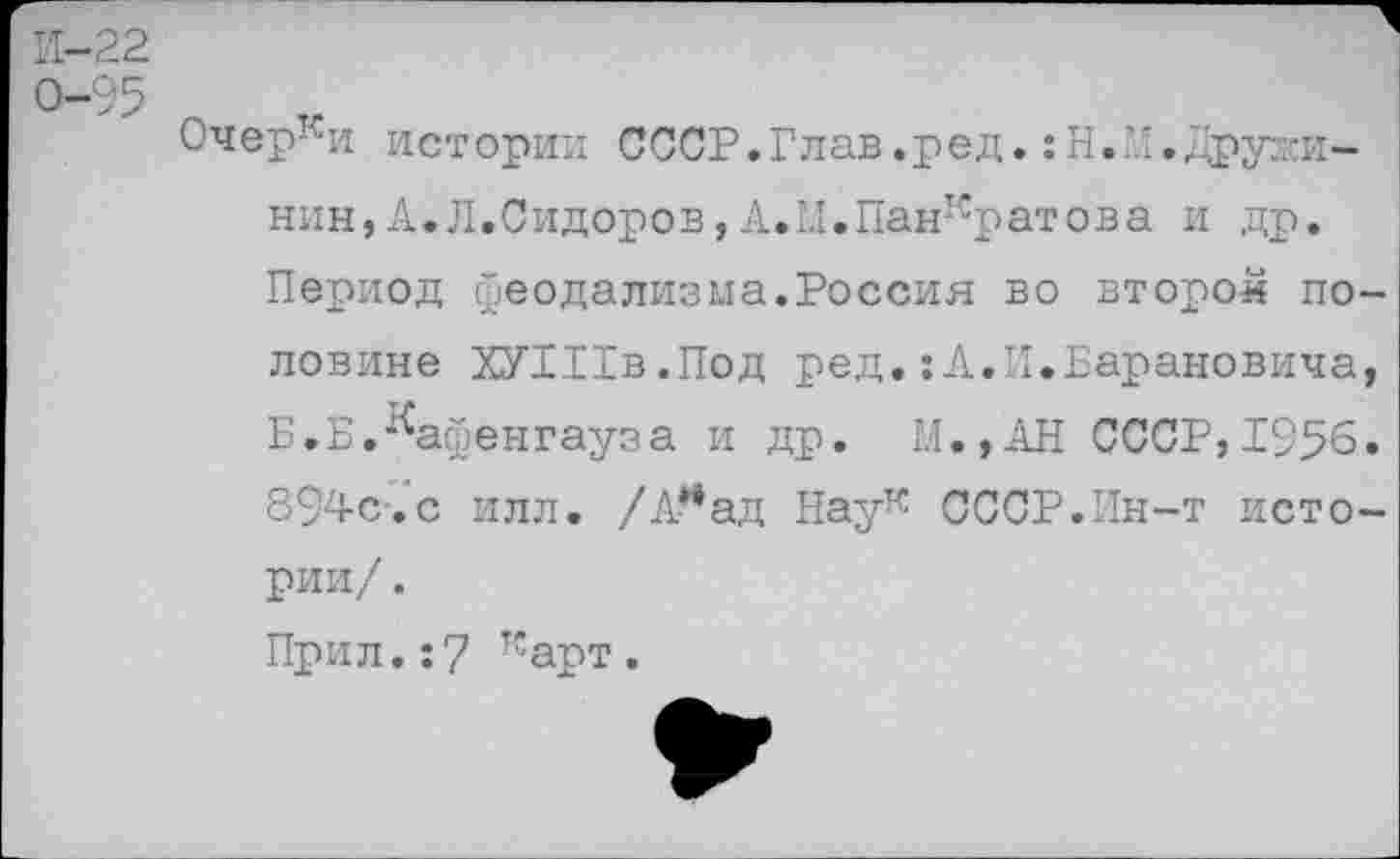 ﻿И-22
0-95
Очерки истории СССР.Глав.ред.:Н.М.Дружинин, А.Л.Сидоров, А. 1.1.Панкратова и др. Период феодализма.Россия во второй половине ХУШв.Под ред.:А.И.Барановича, Б.Б.^афенгауза и др. М.,АН СССР,1956. 894с.с илл. /А* ад Наук СССР.Ин-т истории/ .
Прил.:7 карт.